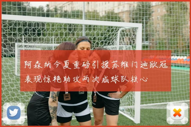阿森纳今夏重磅引援苏维门迪欧冠表现惊艳助攻两次成球队核心