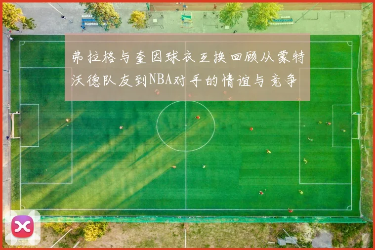 弗拉格与奎因球衣互换回顾从蒙特沃德队友到NBA对手的情谊与竞争