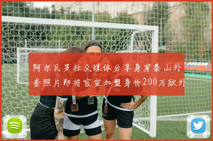 阿尔瓦罗社交媒体分享身穿泰山外套照片即将官宣加盟身价200万欧外援