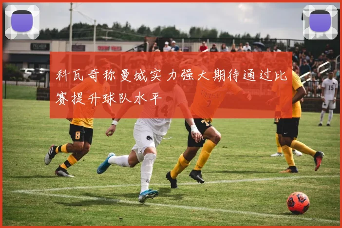 科瓦奇称曼城实力强大期待通过比赛提升球队水平