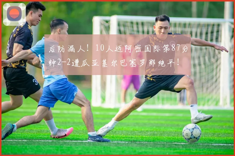 后防漏人！10人迈阿密国际第87分钟2-2遭瓜亚基尔巴塞罗那绝平！