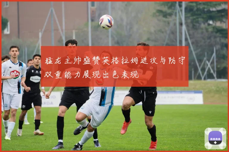 猛龙主帅盛赞英格拉姆进攻与防守双重能力展现出色表现