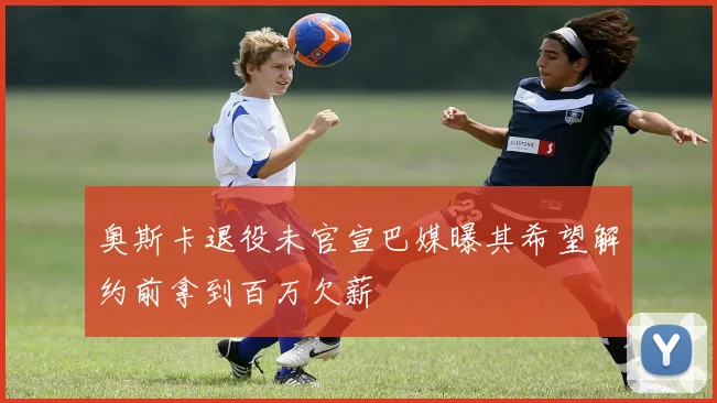 奥斯卡退役未官宣巴媒曝其希望解约前拿到百万欠薪