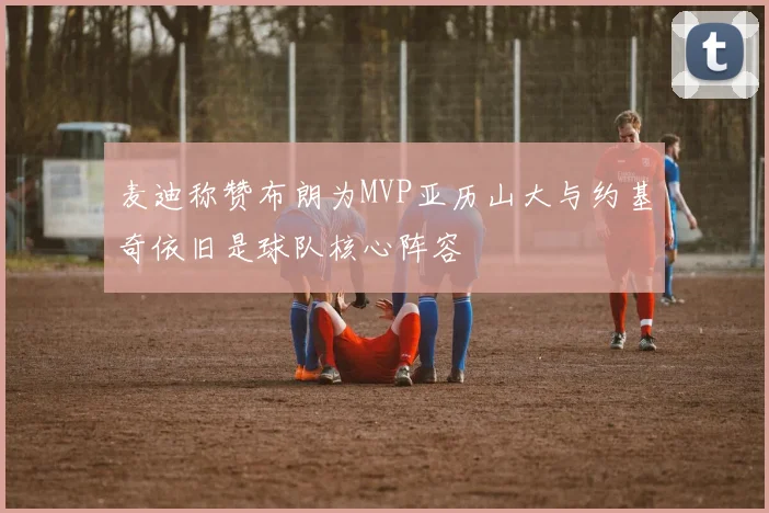 麦迪称赞布朗为MVP亚历山大与约基奇依旧是球队核心阵容