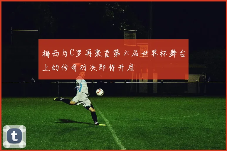 梅西与C罗再聚首第六届世界杯舞台上的传奇对决即将开启