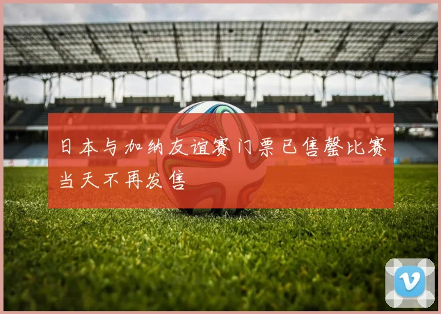 日本与加纳友谊赛门票已售罄比赛当天不再发售