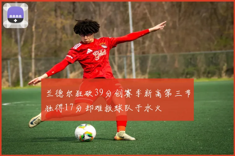 兰德尔狂砍39分创赛季新高第三节独得17分却难救球队于水火