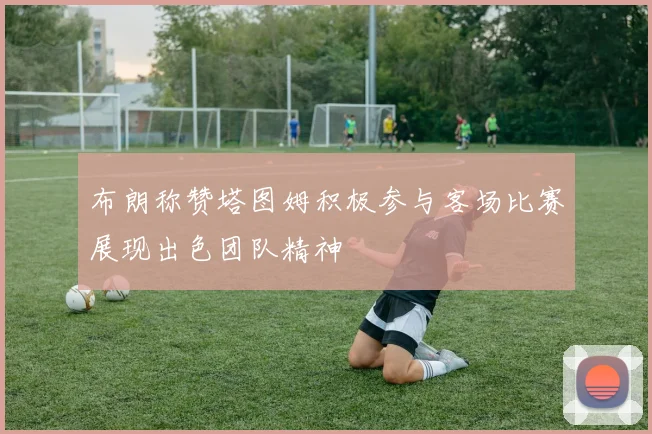 布朗称赞塔图姆积极参与客场比赛展现出色团队精神