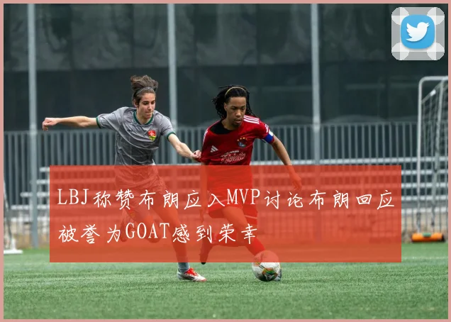 LBJ称赞布朗应入MVP讨论布朗回应被誉为GOAT感到荣幸