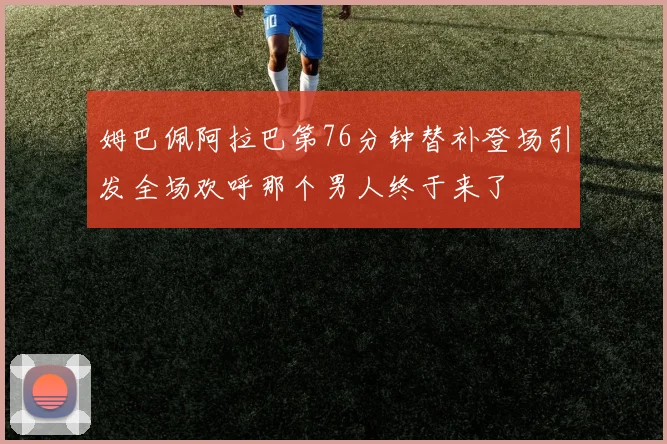 姆巴佩阿拉巴第76分钟替补登场引发全场欢呼那个男人终于来了