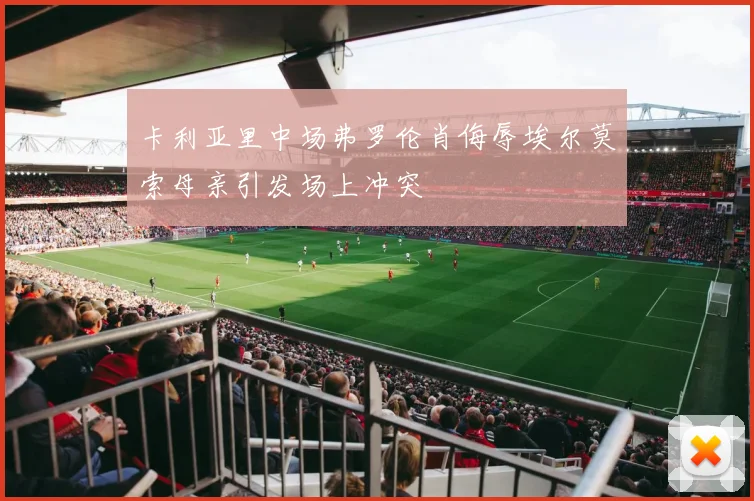 卡利亚里中场弗罗伦肖侮辱埃尔莫索母亲引发场上冲突