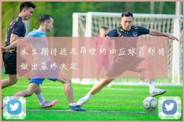 米兰期待迈尼昂续约回应球员即将做出最终决定