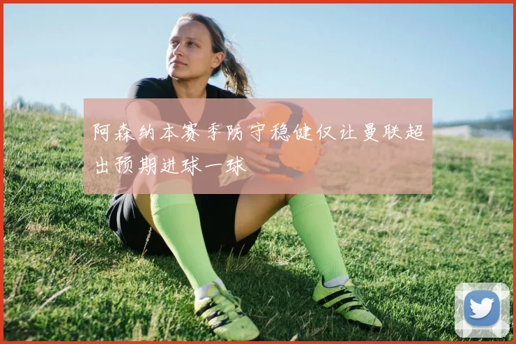 阿森纳本赛季防守稳健仅让曼联超出预期进球一球