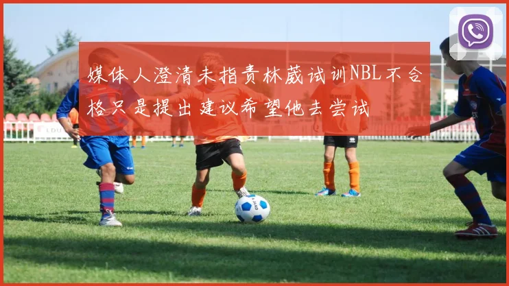 媒体人澄清未指责林葳试训NBL不合格只是提出建议希望他去尝试