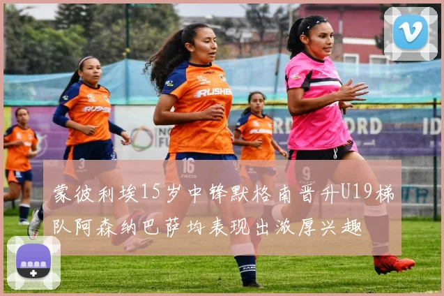 蒙彼利埃15岁中锋默格南晋升U19梯队阿森纳巴萨均表现出浓厚兴趣