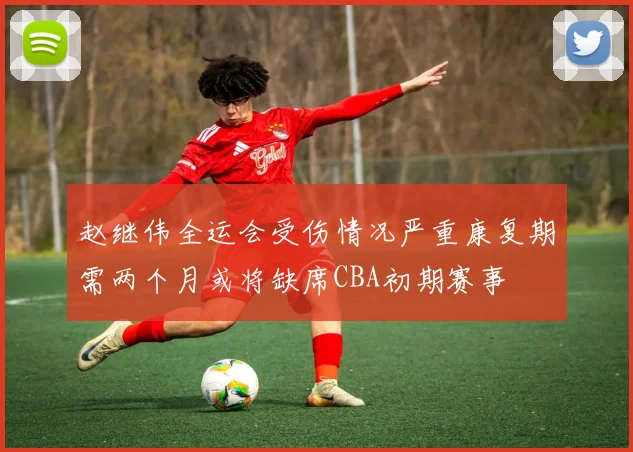 赵继伟全运会受伤情况严重康复期需两个月或将缺席CBA初期赛事