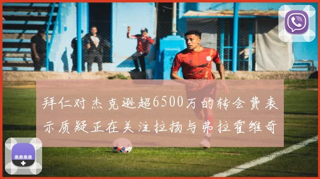 拜仁对杰克逊超6500万的转会费表示质疑正在关注拉扬与弗拉霍维奇