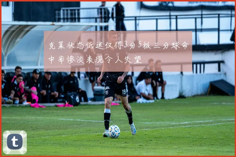 克莱状态低迷仅得3分5板三分球命中率惨淡表现令人失望