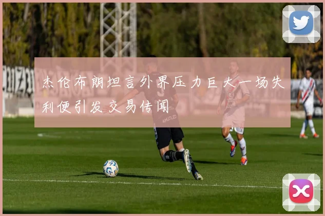 杰伦布朗坦言外界压力巨大一场失利便引发交易传闻