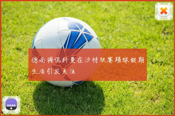 德尚调侃科曼在沙特联赛踢球假期生活引发关注