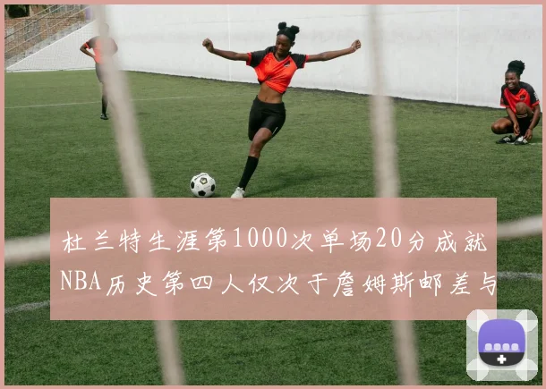 杜兰特生涯第1000次单场20分成就NBA历史第四人仅次于詹姆斯邮差与天勾