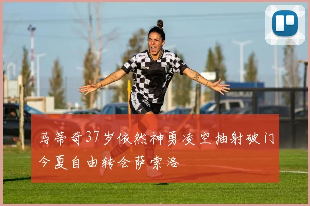 马蒂奇37岁依然神勇凌空抽射破门今夏自由转会萨索洛