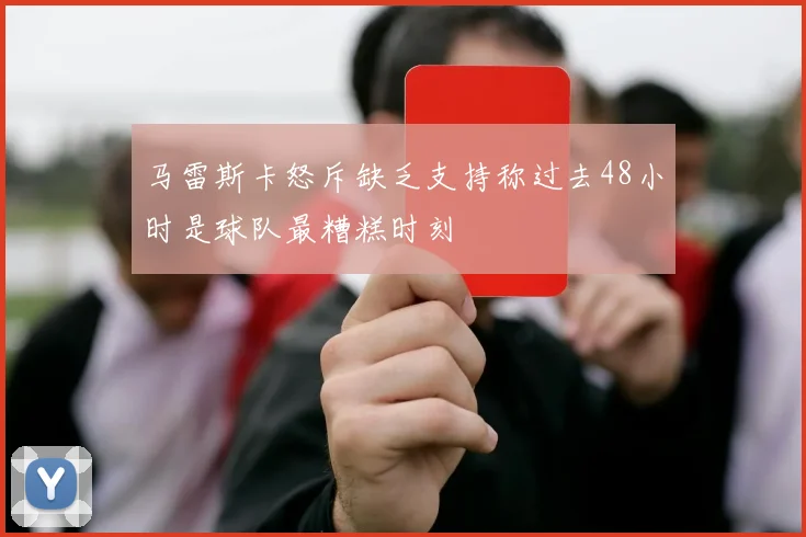 马雷斯卡怒斥缺乏支持称过去48小时是球队最糟糕时刻