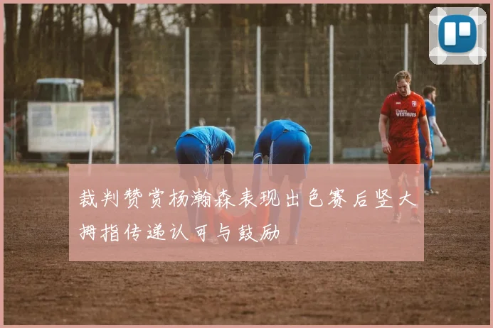裁判赞赏杨瀚森表现出色赛后竖大拇指传递认可与鼓励