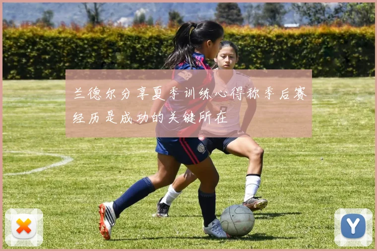 兰德尔分享夏季训练心得称季后赛经历是成功的关键所在