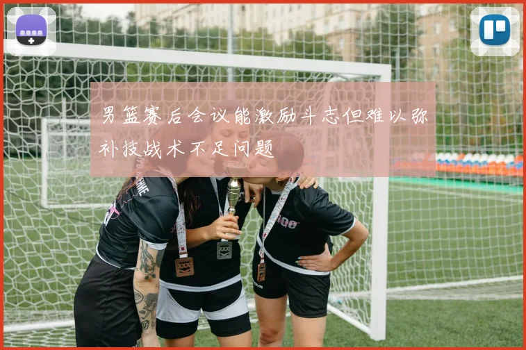男篮赛后会议能激励斗志但难以弥补技战术不足问题
