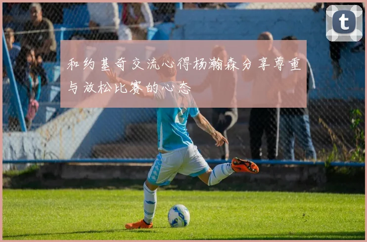 和约基奇交流心得杨瀚森分享尊重与放松比赛的心态