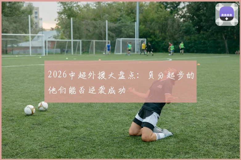 2026中超外援大盘点：负分起步的他们能否逆袭成功