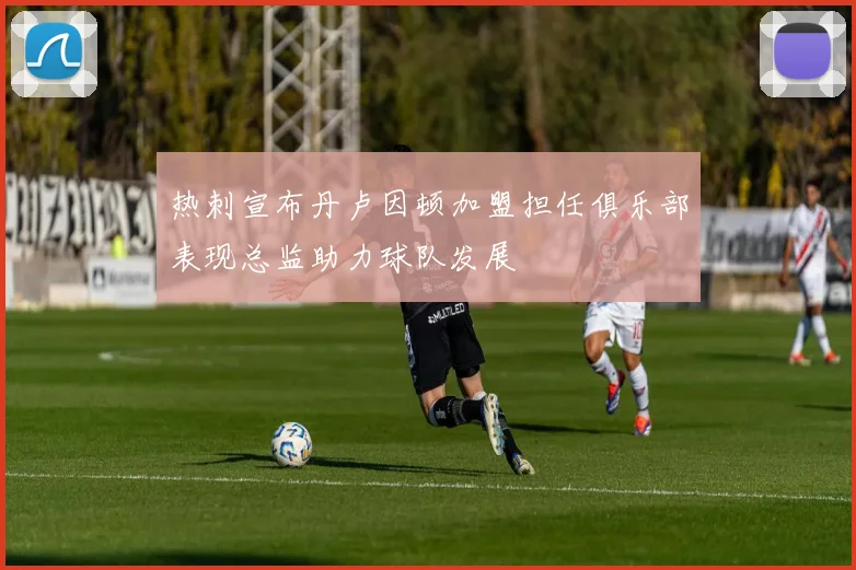 热刺宣布丹卢因顿加盟担任俱乐部表现总监助力球队发展