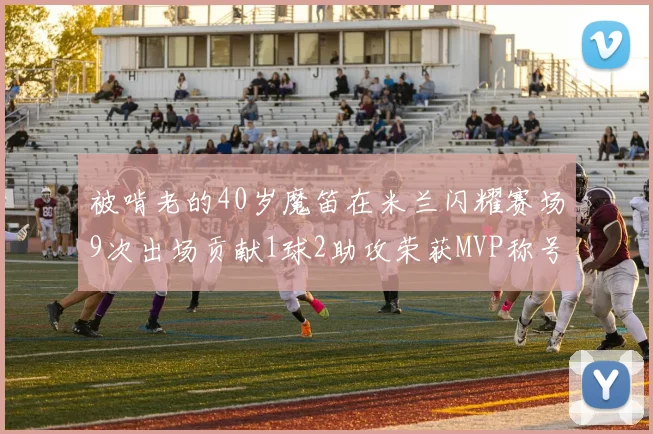 被啃老的40岁魔笛在米兰闪耀赛场9次出场贡献1球2助攻荣获MVP称号