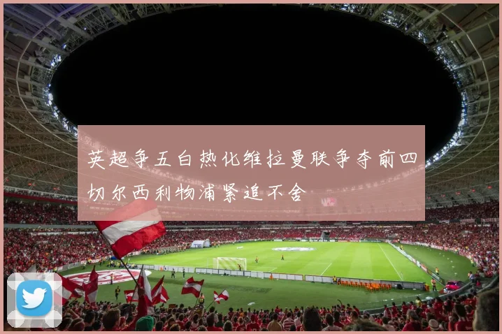 英超争五白热化维拉曼联争夺前四切尔西利物浦紧追不舍