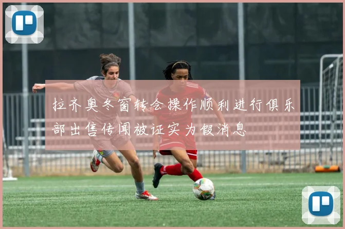 拉齐奥冬窗转会操作顺利进行俱乐部出售传闻被证实为假消息