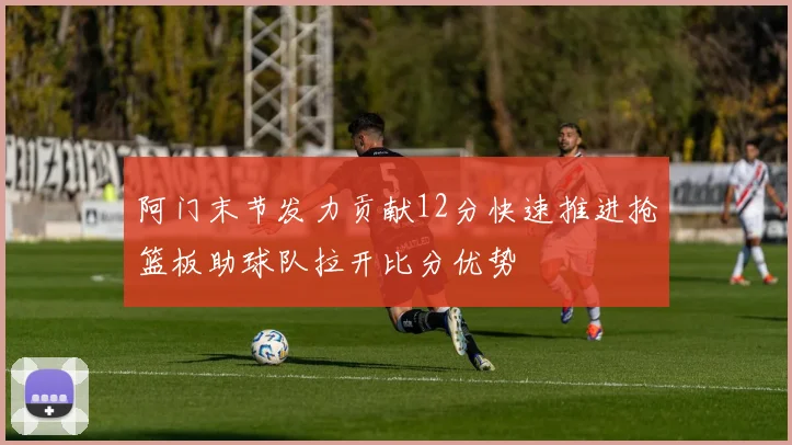 阿门末节发力贡献12分快速推进抢篮板助球队拉开比分优势