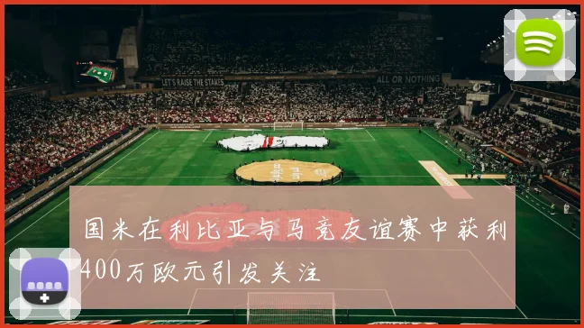 国米在利比亚与马竞友谊赛中获利400万欧元引发关注