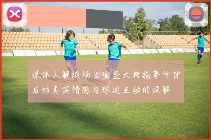 媒体人解读杨立瑜竖大拇指事件背后的真实情感与球迷互动的误解