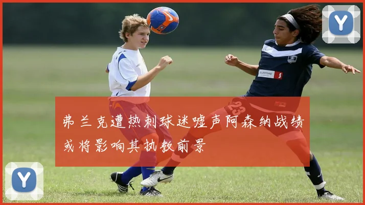 弗兰克遭热刺球迷嘘声阿森纳战绩或将影响其执教前景