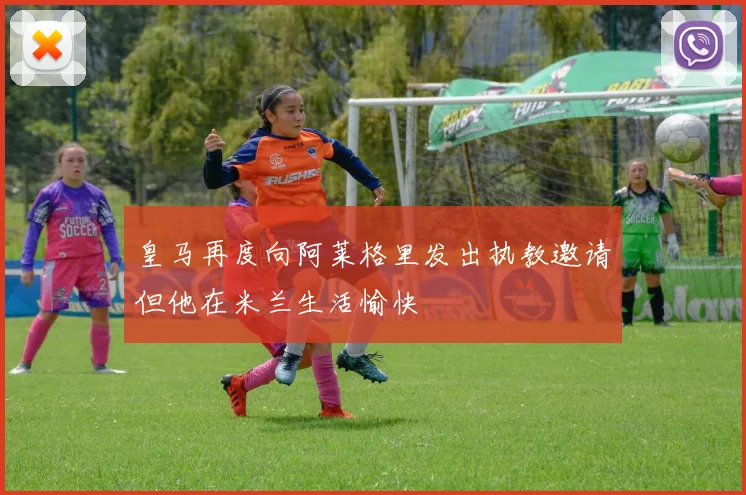 皇马再度向阿莱格里发出执教邀请但他在米兰生活愉快