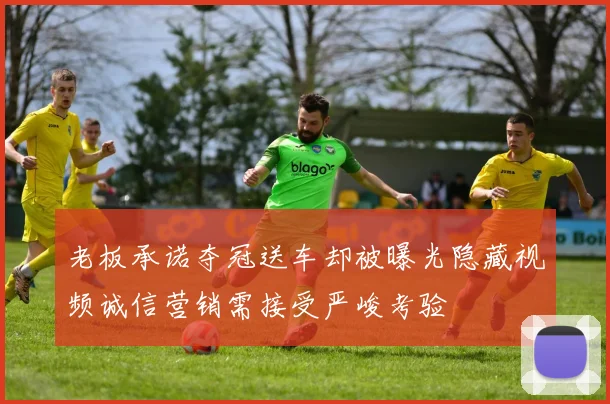 老板承诺夺冠送车却被曝光隐藏视频诚信营销需接受严峻考验